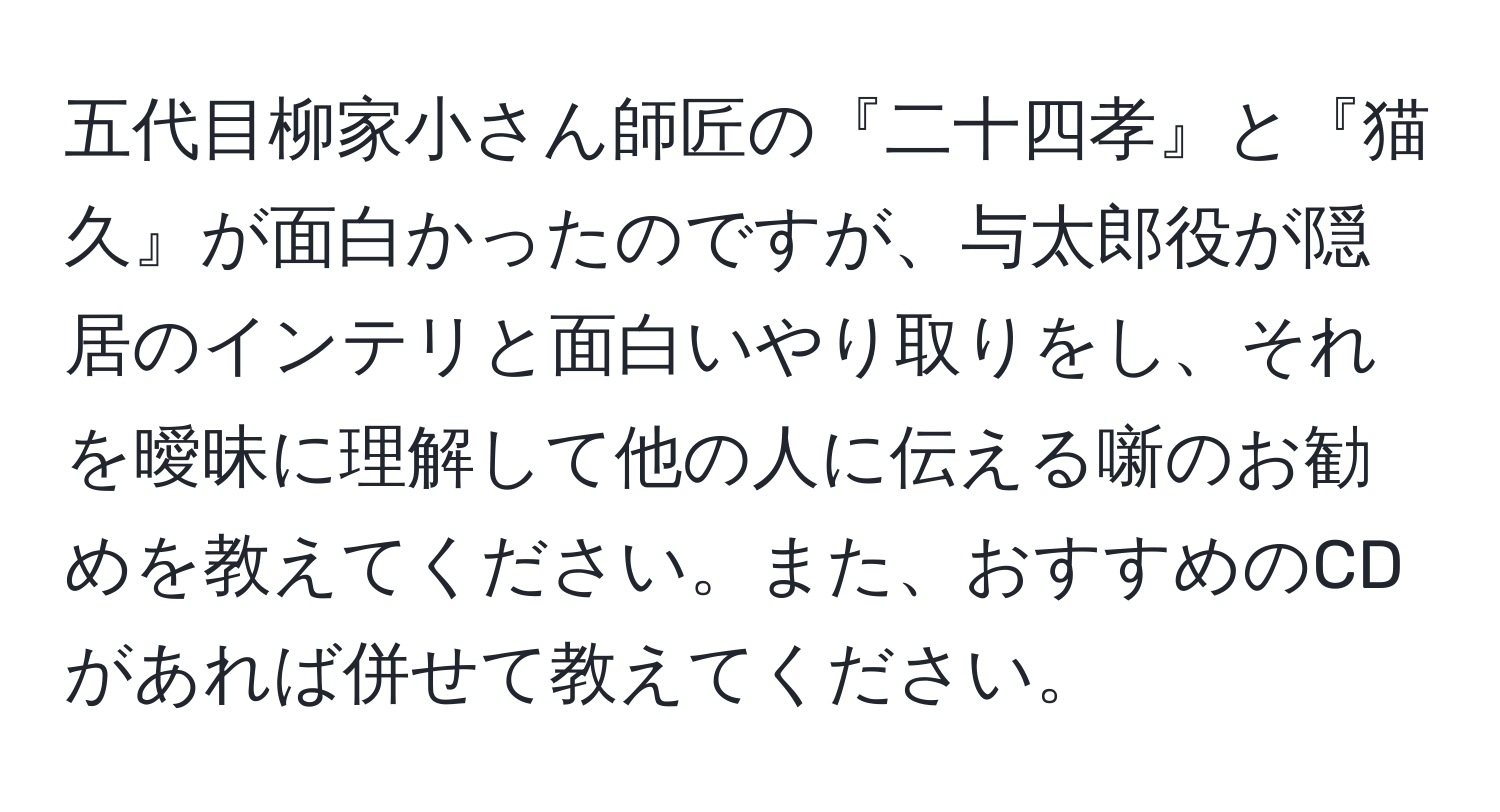 五代目柳家小さん師匠の『二十四孝』と『猫久』が面白かったのですが、与太郎役が隠居のインテリと面白いやり取りをし、それを曖昧に理解して他の人に伝える噺のお勧めを教えてください。また、おすすめのCDがあれば併せて教えてください。