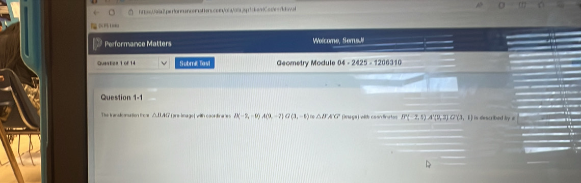 DCFS Linka 
Performance Matters Welcome, SemaJ! 
Question 1 of 14 Submit Test Geometry Module 04-2425-1206310 
Question 1-1 
The transformation from △ BAG (pre-image) with coordinates D(-2,-9) A(0,-7) G(3,-5) to △ B'A'G' (image) with coordinates B'(-2,5)A'(9,3)G'(3,1) is described by a