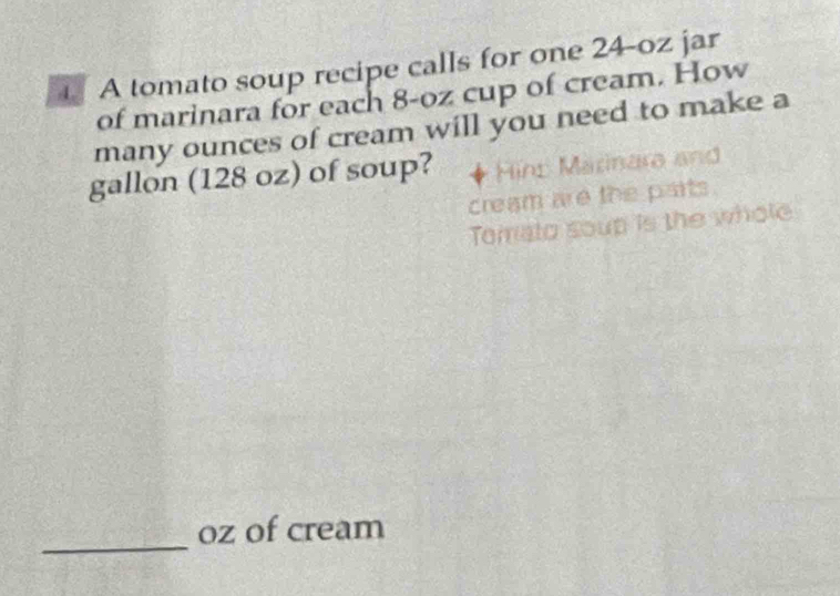 A tomato soup recipe calls for one 24-oz jar 
of marinara for each 8-oz cup of cream. How 
many ounces of cream will you need to make a 
gallon (128 oz) of soup? Hins Marinara and 
cream are the parts. 
Tomato soup is the whole 
_ 
oz of cream