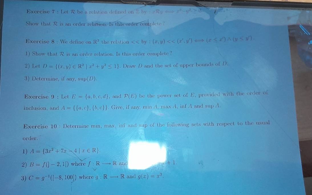 Let R be a relation defined on sumlimits by:xRy x^3-y^3-≥ 0
Show that R is an order relation. Is this order complete 
Exercise 8 : We define on R^2 the relation <<by:(x,y)<<(x',y')Longleftrightarrow (x≤ x')wedge (y<y'). 
1) Show that R is an order relation. Is this order complete? 
2) Let D= (x,y)∈ R^2|x^2+y^2≤ 1. Draw D and the set of upper bounds of D. 
3) Determine, if any, sup(D). 
Exercise 9 : Let E= a,b,c,d , and P(E) be the power set of E, provided with the order of 
inclusion, and A=  a,c , b,c . Give, if any, min A, max A, inf A and sup A. 
Exercise 10 : Determine min, max, inf and sup of the following sets with respect to the usual 
order. 
1) A= 3x^2+7x-4|x∈ R. 
2) B=f(|-2,1|) where f:Rto R and + 1. 
3) C=g^(-1)([-8,100]) where g:Rto R and g(x)=x^3.