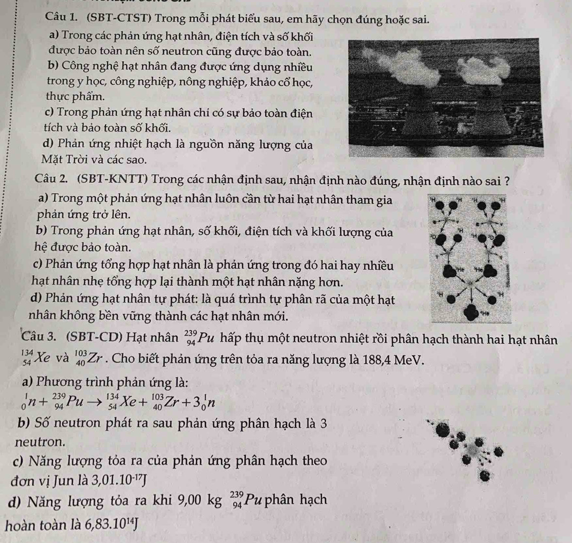 (SBT-CTST) Trong mỗi phát biểu sau, em hãy chọn đúng hoặc sai.
a) Trong các phản ứng hạt nhân, điện tích và số khối
được bảo toàn nên số neutron cũng được bảo toàn.
b) Công nghệ hạt nhân đang được ứng dụng nhiều
trong y học, công nghiệp, nông nghiệp, khảo cổ học,
thực phẩm.
c) Trong phản ứng hạt nhân chí có sự bảo toàn điện
tích và bảo toàn số khối.
d) Phản ứng nhiệt hạch là nguồn năng lượng của
Mặt Trời và các sao.
Câu 2. (SBT-KNTT) Trong các nhận định sau, nhận định nào đúng, nhận định nào sai ?
a) Trong một phản ứng hạt nhân luôn cần từ hai hạt nhân tham gia
phản ứng trở lên.
b) Trong phản ứng hạt nhân, số khối, điện tích và khối lượng của
hệ được bảo toàn.
c) Phản ứng tổng hợp hạt nhân là phản ứng trong đó hai hay nhiều
hạt nhân nhẹ tổng hợp lại thành một hạt nhân nặng hơn.
d) Phản ứng hạt nhân tự phát: là quá trình tự phân rã của một hạt 
nhân không bền vững thành các hạt nhân mới.
Câu 3. (SBT-CD) Hạt nhân _(94)^(239)Pu hấp thụ một neutron nhiệt rồi phân hạch thành hai hạt nhân
beginarrayr 134 54endarray Xe và _(40)^(103)Zr. Cho biết phản ứng trên tỏa ra năng lượng là 188,4 MeV.
a) Phương trình phản ứng là:
_0^(1n+_(94)^(239)Pu _(54)^(134)Xe+_(40)^(103)Zr+3_0^1n
bb Số neutron phát ra sau phản ứng phân hạch là 3
neutron.
c) Năng lượng tỏa ra của phản ứng phân hạch theo
đơn vị Jun là 3,01.10^-17)J
d) Năng lượng tỏa ra khi 9,00 kg _(94)^(239)Pu phân hạch
hoàn toàn là 6,83.10^(14)J