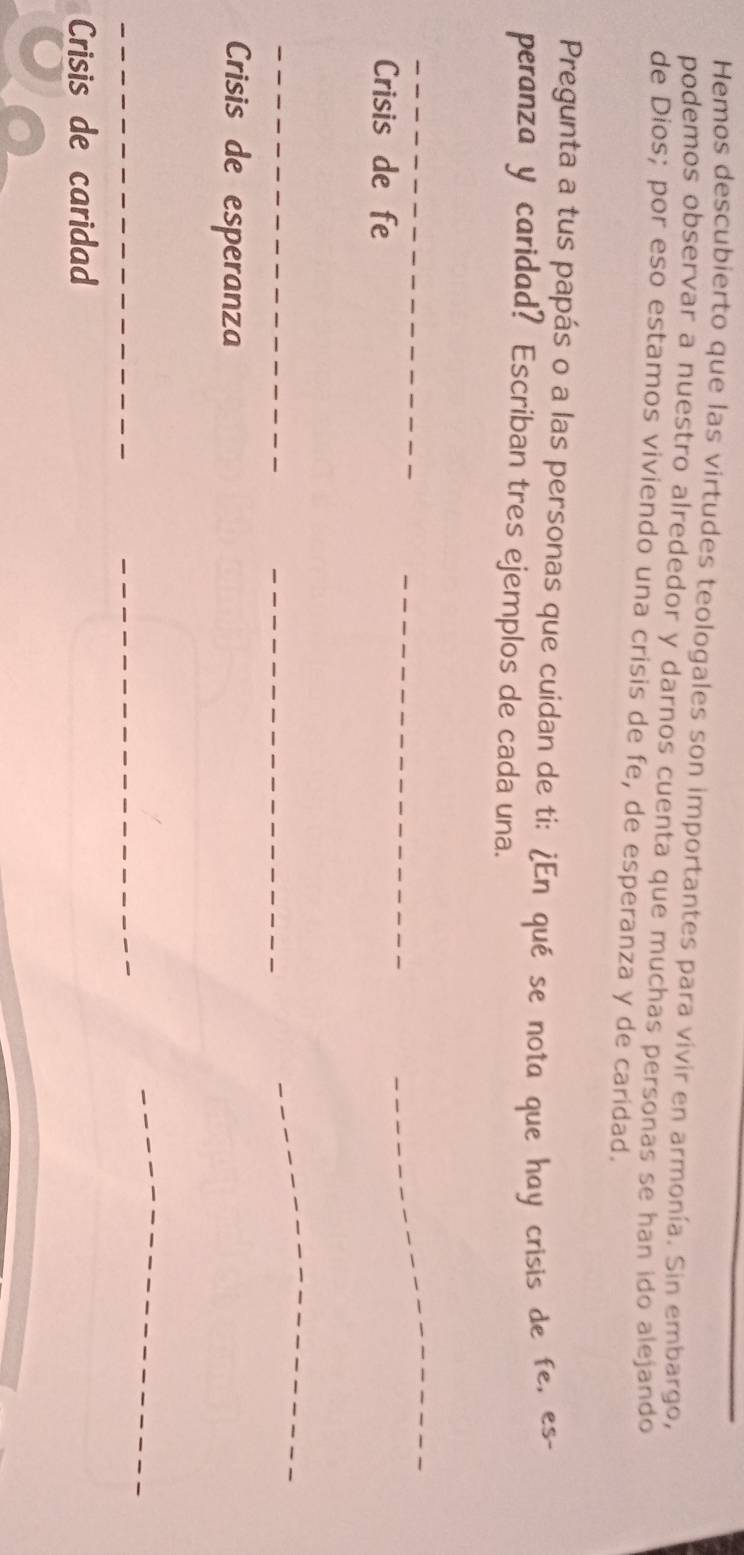 Hemos descubierto que las virtudes teologales son importantes para vivir en armonía. Sin embargo, 
podemos observar a nuestro alrededor y darnos cuenta que muchas personas se han ido alejando 
de Dios; por eso estamos viviendo una crisis de fe, de esperanza y de caridad. 
Pregunta a tus papás o a las personas que cuidan de ti: ¿En qué se nota que hay crisis de fe, es- 
peranza y caridad? Escriban tres ejemplos de cada una. 
_ 
Crisis de fe 
_ 
_ 
_ 
_ 
_ 
Crisis de esperanza 
__ 
_ 
Crisis de caridad