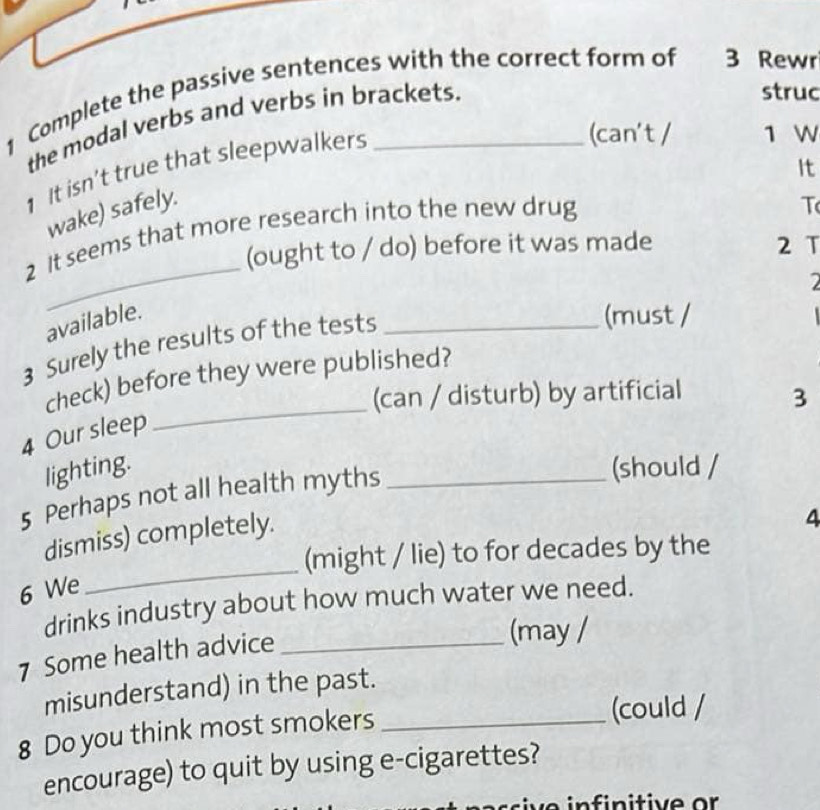 Complete the passive sentences with the correct form of 3 Rewr 
the modal verbs and verbs in brackets. 
struc 
It 
1 It isn’t true that sleepwalkers 
(can't / 1 W 
wake) safely. 
_ 
2 It seems that more research into the new drug 
T 
(ought to / do) before it was made 2 T 
available. (must / 
3 Surely the results of the tests_ 

check) before they were published? 
(can / disturb) by artificial 3
4 Our sleep 
_ 
lighting. (should / 
5 Perhaps not all health myths_ 
_ 
dismiss) completely. 
4 
(might / lie) to for decades by the 
6 We 
drinks industry about how much water we need. 
7 Some health advice_ 
(may / 
misunderstand) in the past. 
8 Do you think most smokers_ 
(could / 
encourage) to quit by using e-cigarettes?