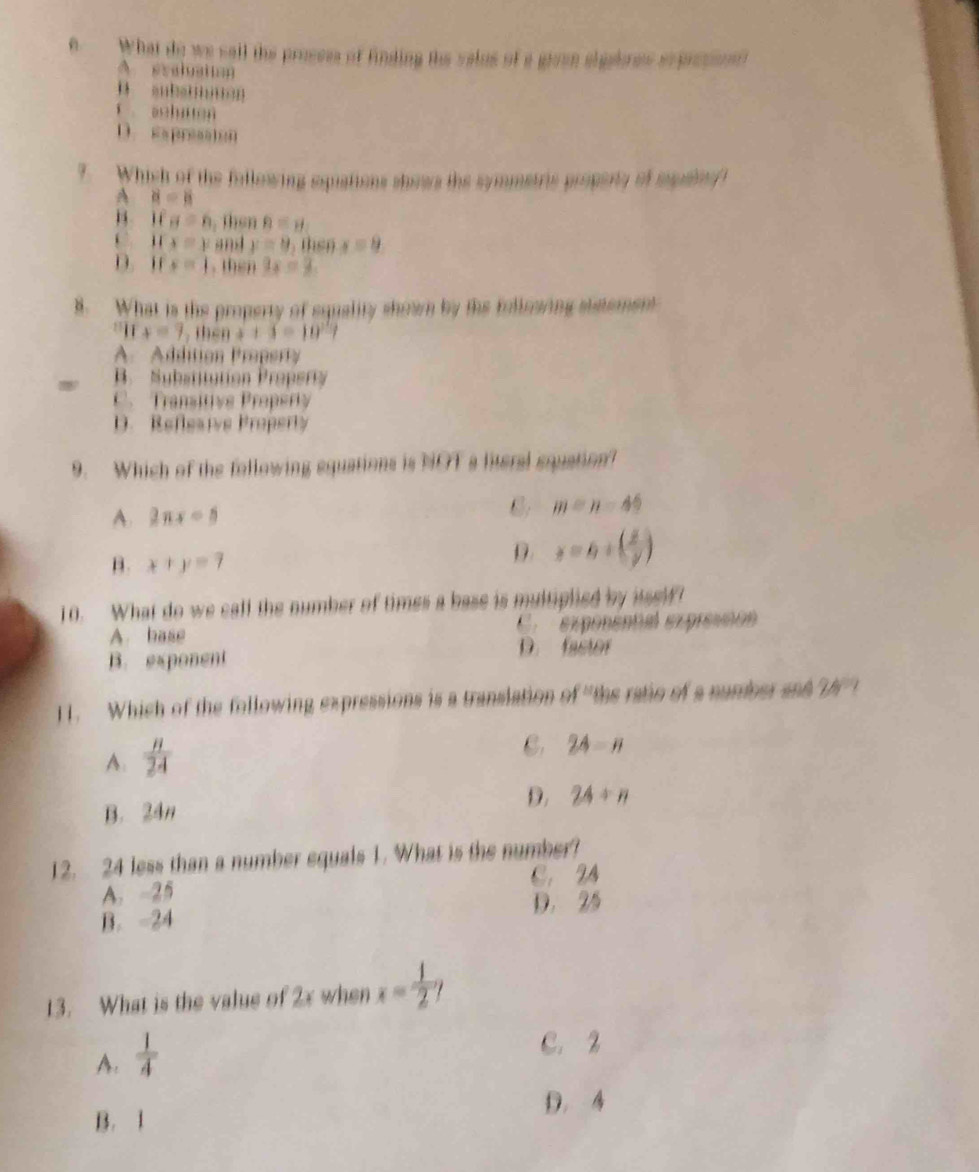 a What do we sall the prosses of finding the valus of a given slgebres sxprepont
A eraluation
u aub…'n
ī achu en
D. eapresation
?. Which of the following squations shows the symmetris property of spsiet
A 8=8
B if a=6 , then B=y
c u x=y an4 y=9 then x=9
D. if x=1. then 3x=3
8. What is the property of squality shown by the followring statement
x=7, thenx+5=10^2?
A. Addition Property
B. Subatitution Propery
C. Transitive Property
D. Reflesive Property
9. Which of the following equations is NOT a literal equation?
A. 2nx-5 m=n-44
B. x+y=7
D. y=6+( x/y )
10. What do we call the number of times a base is multiplied by itself
A. base C. exponental expressión
B. exponent D. fastor
11. Which of the following expressions is a translation of "the ratio of a number and 26° /
A.  n/24 
C. 2A=n
D. 24+n
B. 24n
12. 24 less than a number equals 1. What is the number?
A. -25 C. 24
D. 25
B. -24
13. What is the value of 2x when x= 1/2 
A.  1/4 
C. 2
D. 4
B. 1