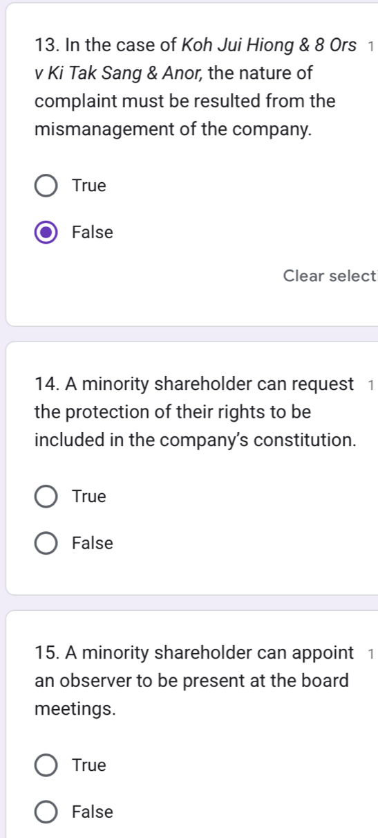 In the case of Koh Jui Hiong & 8 Ors 1
v Ki Tak Sang & Anor, the nature of
complaint must be resulted from the
mismanagement of the company.
True
False
Clear select
14. A minority shareholder can request 1
the protection of their rights to be
included in the company's constitution.
True
False
15. A minority shareholder can appoint 1
an observer to be present at the board
meetings.
True
False