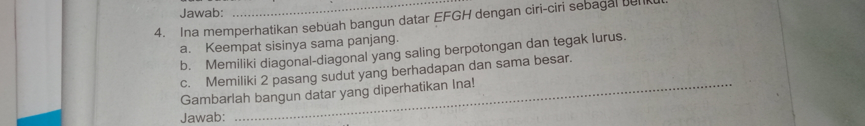 Jawab: 
4. Ina memperhatikan sebüah bangun datar EFGH dengan ciri-ciri sebagal ben 
a. Keempat sisinya sama panjang. 
b. Memiliki diagonal-diagonal yang saling berpotongan dan tegak lurus. 
c. Memiliki 2 pasang sudut yang berhadapan dan sama besar. 
Gambarlah bangun datar yang diperhatikan Ina! 
Jawab: