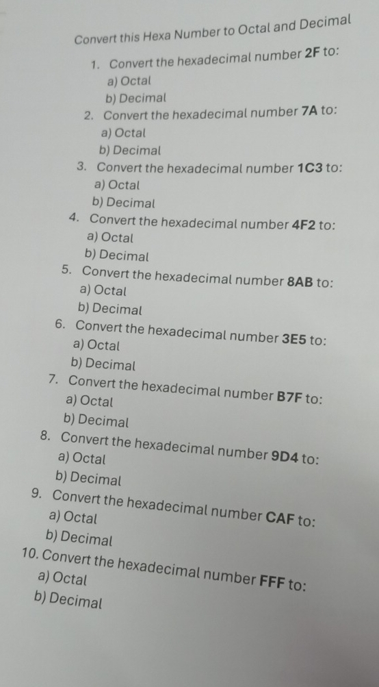 Convert this Hexa Number to Octal and Decimal
1. Convert the hexadecimal number 2F to:
a) Octal
b) Decimal
2. Convert the hexadecimal number 7A to:
a) Octal
b) Decimal
3. Convert the hexadecimal number 1C3 to:
a) Octal
b) Decimal
4. Convert the hexadecimal number 4F2 to:
a) Octal
b) Decimal
5. Convert the hexadecimal number 8AB to:
a) Octal
b) Decimal
6. Convert the hexadecimal number 3E5 to:
a) Octal
b) Decimal
7. Convert the hexadecimal number B7F to:
a) Octal
b) Decimal
8. Convert the hexadecimal number 9D4 to:
a) Octal
b) Decimal
9. Convert the hexadecimal number CAF to:
a) Octal
b) Decimal
10. Convert the hexadecimal number FFF to:
a) Octal
b) Decimal