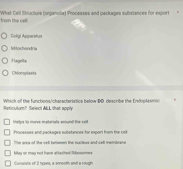 What Cell Structure (organelle) Processes and packages substances for export
from the cell
Golgi Apparatus
Mitochondria
Flagella
Chloroplasts
Which of the functions/characteristics below DO describe the Endoplasmic
Reticulum? Select ALL that apply
Helps to move materials around the cell
Processes and packages substances for export from the cell
The area of the cell between the nucleus and cell membrane
May or may not have attached Ribosomes
Consists of 2 types, a smooth and a rough