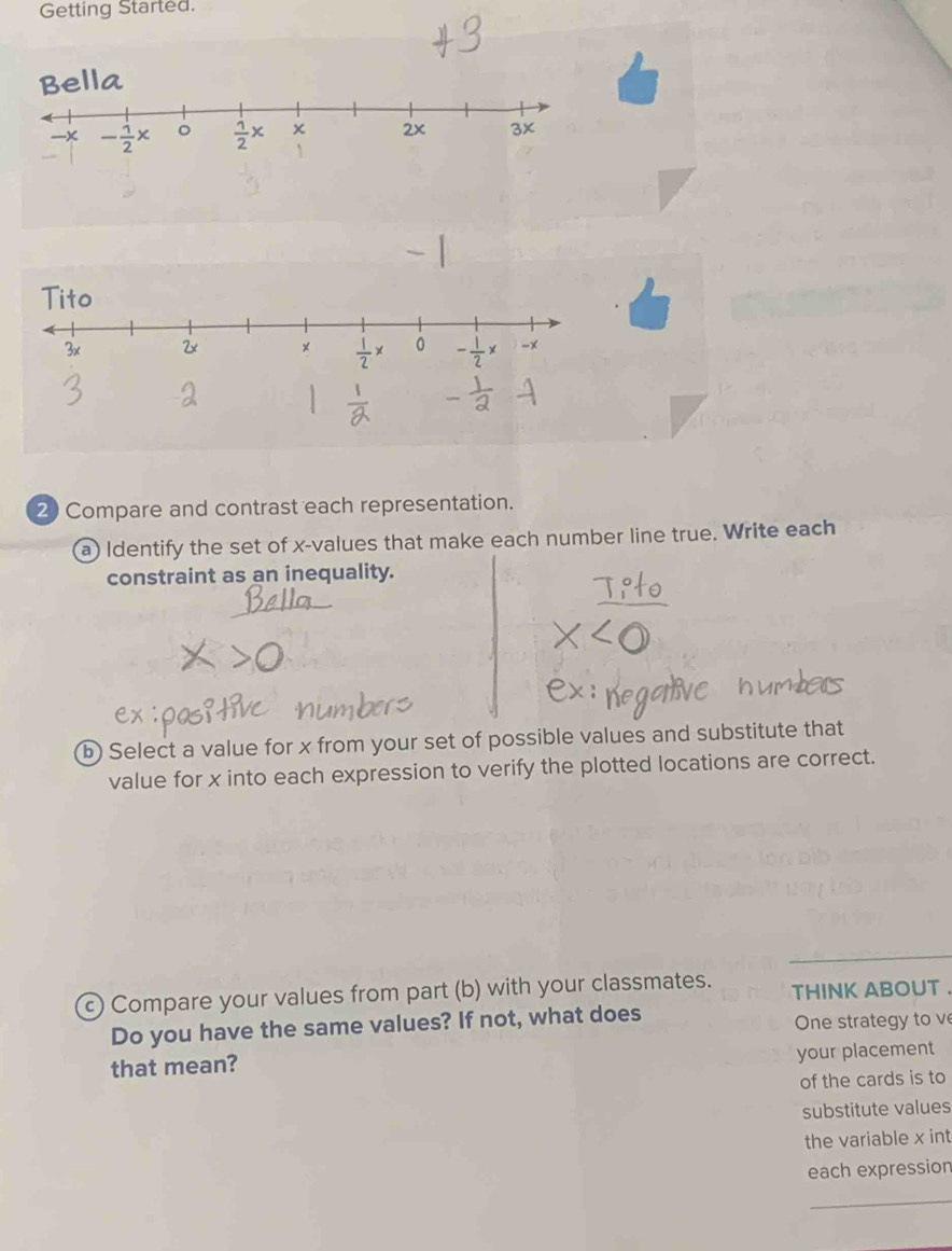 Getting Started.
2 Compare and contrast each representation.
a) Identify the set of x-values that make each number line true. Write each
constraint as an inequality.
b) Select a value for x from your set of possible values and substitute that
value for x into each expression to verify the plotted locations are correct.
c) Compare your values from part (b) with your classmates. THINK ABOUT
Do you have the same values? If not, what does One strategy to v
that mean?
your placement
of the cards is to
substitute values
the variable x int
each expression