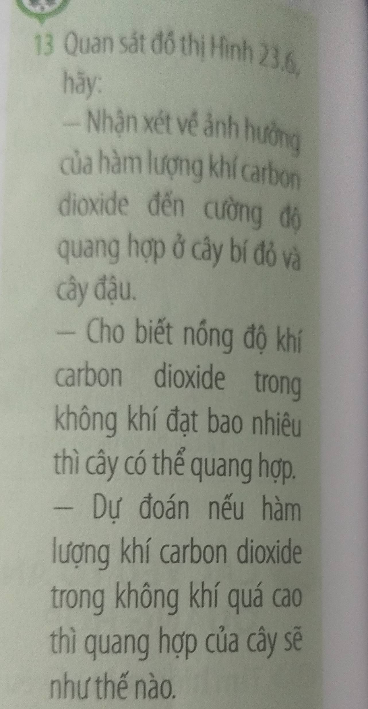 Quan sát đồ thị Hình 23.6, 
hāy: 
Nhận xét về ảnh hưởng 
của hàm lượng khí carbon 
dioxide đến cường độ 
quang hợp ở cây bí đỏ và 
cây đậu. 
Cho biết nồng độ khí 
carbon dioxide trong 
không khí đạt bao nhiêu 
thì cây có thể quang hợp. 
- Dự đoán nếu hàm 
lượng khí carbon dioxide 
trong không khí quá cao 
thì quang hợp của cây sẽ 
như thế nào.