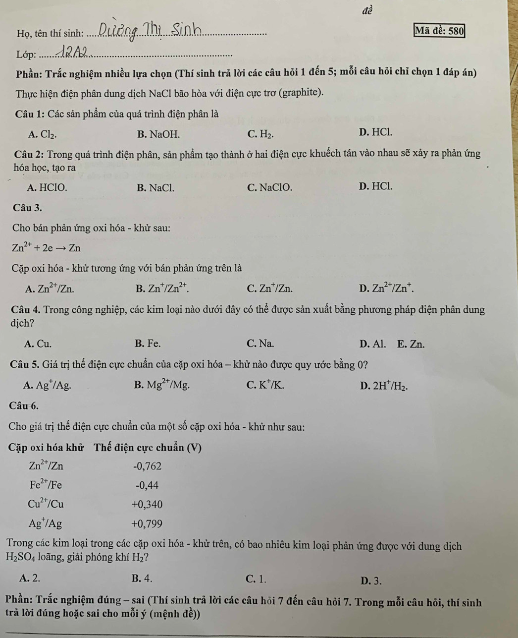 đề
Họ, tên thí sinh: _Mã đề: 580
Lớp:_
Phần: Trắc nghiệm nhiều lựa chọn (Thí sinh trả lời các câu hỏi 1 đến 5; mỗi câu hỏi chỉ chọn 1 đáp án)
Thực hiện điện phân dung dịch NaCl bão hòa với điện cực trơ (graphite).
Câu 1: Các sản phẩm của quá trình điện phân là
A. Cl₂. B. NaOH. C. H_2. D. HCl.
Câu 2: Trong quá trình điện phân, sản phẩm tạo thành ở hai điện cực khuếch tán vào nhau sẽ xảy ra phản ứng
hóa học, tạo ra
A. HClO. B. NaCl. C. NaClO. D. HCl.
Câu 3.
Cho bán phản ứng oxi hóa - khử sau:
Zn^(2+)+2eto Zn
Cặp oxi hóa - khử tương ứng với bán phản ứng trên là
A. Zn^(2+)/Zn. B. Zn^+/Zn^(2+). C. Zn^+/Zn. D. Zn^(2+)/Zn^+.
Câu 4. Trong công nghiệp, các kim loại nào dưới đây có thể được sản xuất bằng phương pháp điện phân dung
dịch?
A. Cu. B. Fe. C. Na. D. Al. E. Zn.
Câu 5. Giá trị thế điện cực chuẩn của cặp oxi hóa - khử nào được quy ước bằng 0?
A. Ag^+/Ag. B. Mg^(2+)/Mg. C. K^+/K. D. 2H^+/H_2.
Câu 6.
Cho giá trị thế điện cực chuẩn của một số cặp oxi hóa - khử như sau:
Cặp oxi hóa khử Thế điện cực chuẩn (V)
Zn^(2+)/Zn -0,762
Fe^(2+)/Fe -0,44
Cu^(2+)/Cu +0,340
Ag^+/Ag +0,799
Trong các kim loại trong các cặp oxi hóa - khử trên, có bao nhiêu kim loại phản ứng được với dung dịch
H_2SO_4 loãng, giải phóng khí H_2 ?
A. 2. B. 4. C. 1. D. 3.
Phần: Trắc nghiệm đúng - sai (Thí sinh trả lời các câu hỏi 7 đến câu hỏi 7. Trong mỗi câu hỏi, thí sinh
trả lời đúng hoặc sai cho mỗi ý (mệnh đề))