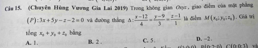 (Chuyên Hùng Vương Gia Lai 2019) Trong không gian Oxyz , giao điễm của mặt phẳng
(P) :3x+5y-z-2=0 và đường thẳng △ : (x-12)/4 = (y-9)/3 = (z-1)/1  là điểm M(x_0;y_0;z_0) , Giá trị
tổng x_0+y_0+z_0 bằng
A. 1. B. 2. C. 5. D. −2.
B(0-2· 0)C(0· 0· 3) và