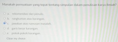 Manakah pernyataan yang tepat tentang simpulan dalam penulisan karya ilmiah?
a. rekomendasi dari penulis
b. rangkuman atas karangan.
c. jawaban atas rumusan masalah.
d. garis besar karangan.
e. pokok-pokok karangan.
Clear my choice