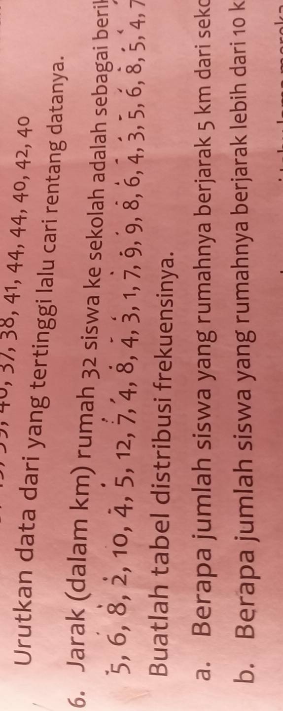 40, 37, 38, 41, 44, 44, 40, 42, 40
Urutkan data dari yang tertinggi lalu cari rentang datanya. 
6. Jarak (dalam km) rumah 32 siswa ke sekolah adalah sebagai beril
5, 6, 8, 2, 10, 4, 5, 12, 7, 4, 8, 4, 3, 1, 7, 9, 8, 6, 4, 3, 5, 6, 8, 5, 4, 7
Buatlah tabel distribusi frekuensinya. 
a. Berapa jumlah siswa yang rumahnya berjarak 5 km dari sekc 
b. Berapa jumlah siswa yang rumahnya berjarak lebih dari 10 k