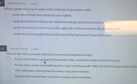 What is generally true of atoms with relatively large atomic radii?
Large atoms hold their electrons very tightly.
Large atoms tend to have a low ionization energy and a low electron affinity.
Large atoms tend to be found on the right side of their period on the periodic table.
Large atoms are usually found at the top of their group on the periodic table.
4 Multiple Choice 1 point
What is the most accurate statement concerning ionization energy?
As you move down a group on the periodic table, ionization energy tends to increase.
As you move across a period from left to right on the periodic table, ionization energy tends to dec
The noble gases tend to have the lowest ionization energies.
Metals tend to have lower ionization energies than nonmetals.