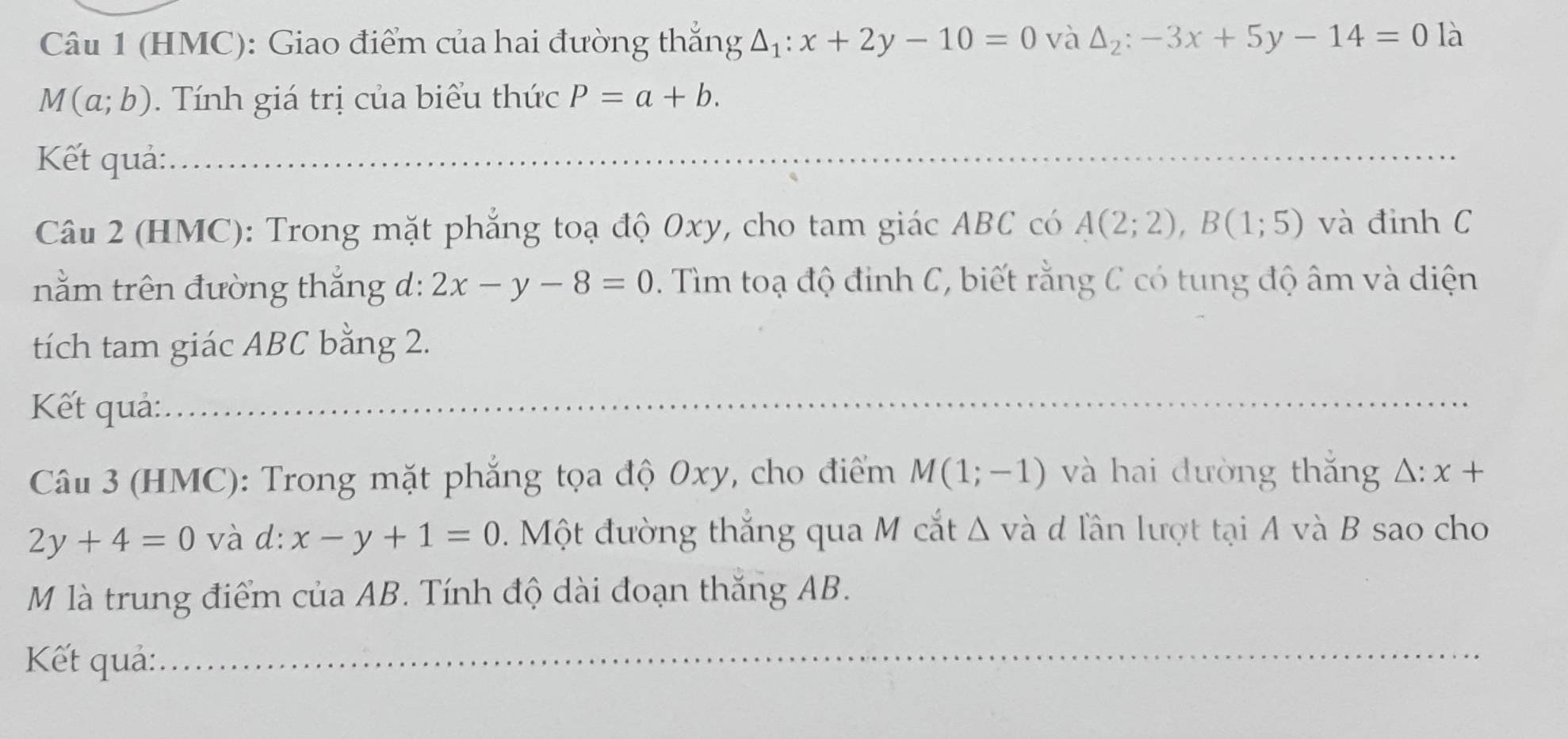 (HMC): Giao điểm của hai đường thắng △ _1:x+2y-10=0 và △ _2:-3x+5y-14=0 là
M(a;b). Tính giá trị của biểu thức P=a+b. 
Kết quả: 
Câu 2 (HMC): Trong mặt phẳng toạ độ 0xy, cho tam giác ABC có A(2;2), B(1;5) và đỉnh C
nằm trên đường thắng d: 2x-y-8=0. Tìm toạ độ đinh C, biết rằng C có tung độ âm và diện 
tích tam giác ABC bằng 2. 
Kết quả: 
Câu 3 (HMC): Trong mặt phẳng tọa độ 0xy, cho điểm M(1;-1) và hai đường thắng △ :x+
2y+4=0 và d: x-y+1=0 Một đường thắng qua M cắt Δ và d lần lượt tại A và B sao cho 
M là trung điểm của AB. Tính độ dài đoạn thăng AB. 
Kết quả: