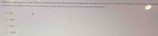 Muscular dystrophy is a sex-linked recessive disorder that causes a progressive weakening and loss of muscle in the body. If a male has the dison
a female is a carrier, what are the chances of their child (boy or girl) having muscular dystrophy?
0%
25%
50%
100%