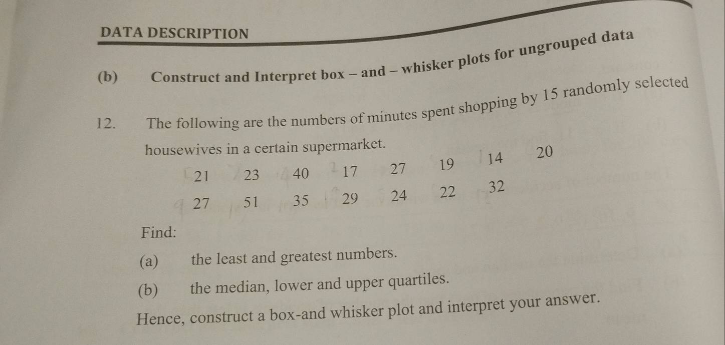 DATA DESCRIPTION 
(b) Construct and Interpret box - and - whisker plots for ungrouped data 
12. The following are the numbers of minutes spent shopping by 15 randomly selected 
housewives in a certain supermarket.
21 23 40 17 27 19 14 20
27 51 35 29 24 22 32
Find: 
(a) the least and greatest numbers. 
(b) the median, lower and upper quartiles. 
Hence, construct a box-and whisker plot and interpret your answer.