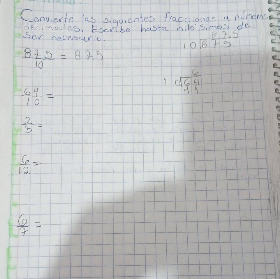 Convierte las siguientes fracciones a nuneros 
decimakes. Escribe hasta nile simos de 
sen necesuric.
beginarrayr 87.5 10encloselongdiv 875endarray
 875/10 =87.5
 64/10 =
beginarrayr 6 10encloselongdiv 64endarray  endarray
 2/3 =
 6/12 =
 6/7 =