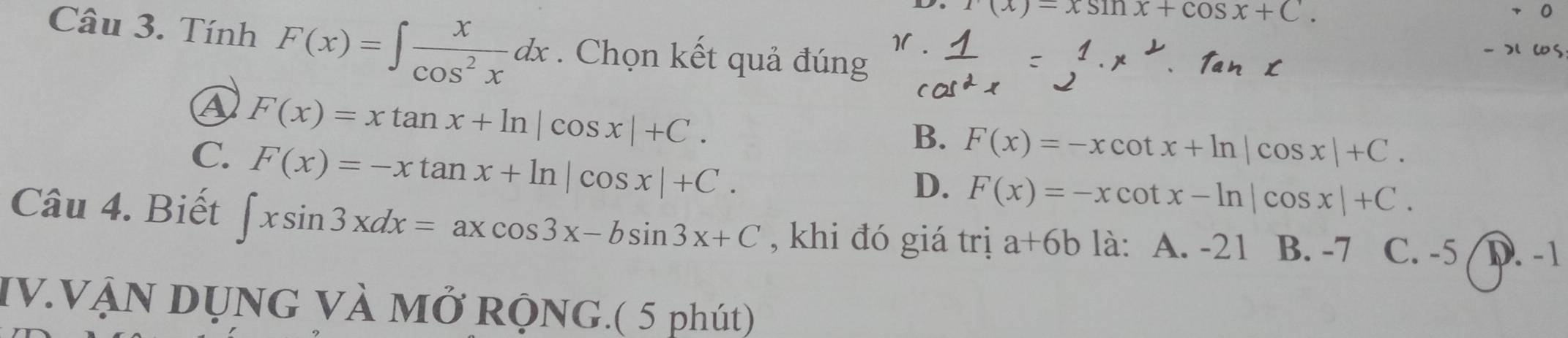 x(x)=xsin x+cos x+C. 
Câu 3. Tính F(x)=∈t  x/cos^2x dx. Chọn kết quả đúng
ws
④ F(x)=xtan x+ln |cos x|+C.
B. F(x)=-xcot x+ln |cos x|+C.
C. F(x)=-xtan x+ln |cos x|+C.
D. F(x)=-xcot x-ln |cos x|+C. 
Câu 4. Biết ∈t xsin 3xdx=axcos 3x-bsin 3x+C , khi đó giá trị a+6b là: A. -21 B. -7 C. -5 I D. -1
IV.VẠN DỤNG VÀ Mở RỌNG.( 5 phút)