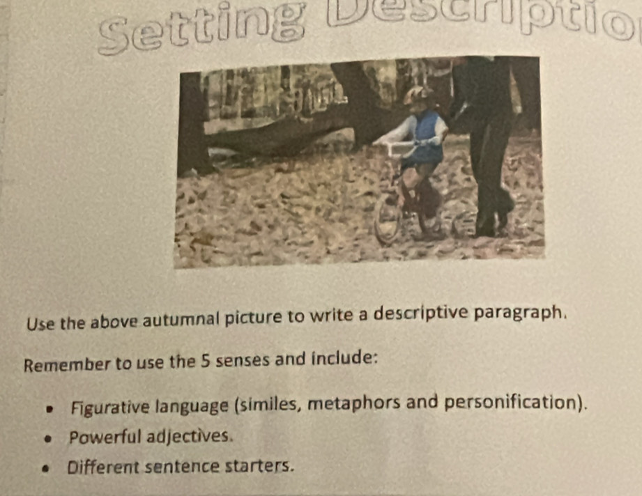 Setting Descriptio
Use the above autumnal picture to write a descriptive paragraph.
Remember to use the 5 senses and include:
Figurative language (similes, metaphors and personification).
Powerful adjectives.
Different sentence starters.