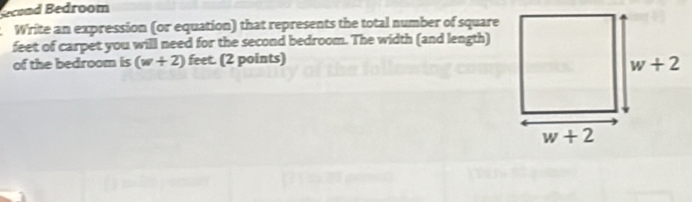 Becond Bedroom
Write an expression (or equation) that represents the total number of square
feet of carpet you will need for the second bedroom. The width (and length)
of the bedroom is (w+2) feet. (2 points)