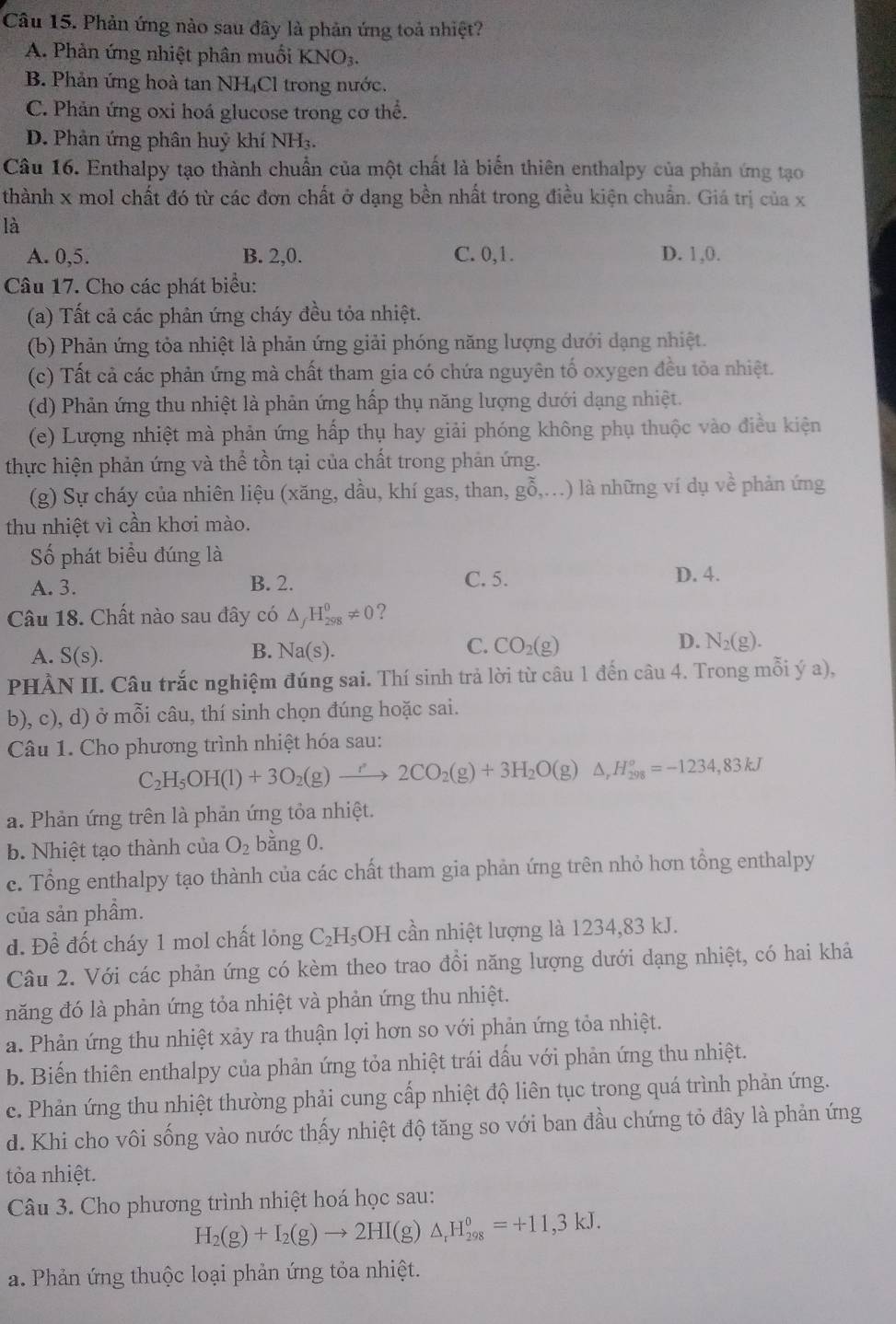 Phản ứng nào sau đây là phản ứng toả nhiệt?
A. Phản ứng nhiệt phân muối KNO_3.
B. Phản ứng hoà tan NH₄Cl trong nước.
C. Phản ứng oxi hoá glucose trong cơ thể.
D. Phân ứng phân huỷ khí NH₃.
Câu 16. Enthalpy tạo thành chuẩn của một chất là biển thiên enthalpy của phản ứng tạo
thành x mol chất đó từ các đơn chất ở dạng bền nhất trong điều kiện chuẩn. Giá trị của x
là
A. 0,5. B. 2,0. C. 0,1 . D. 1,0.
Câu 17. Cho các phát biểu:
(a) Tất cả các phản ứng cháy đều tỏa nhiệt.
(b) Phản ứng tỏa nhiệt là phản ứng giải phóng năng lượng dưới dạng nhiệt.
(c) Tất cả các phản ứng mà chất tham gia có chứa nguyên tố oxygen đều tỏa nhiệt.
(d) Phản ứng thu nhiệt là phản ứng hấp thụ năng lượng dưới dạng nhiệt.
(e) Lượng nhiệt mà phản ứng hấp thụ hay giải phóng không phụ thuộc vào điều kiện
thực hiện phản ứng và thể tồn tại của chất trong phản ứng.
(g) Sự cháy của nhiên liệu (xăng, dầu, khí gas, than, go0,.,...) ) là những ví dụ về phản ứng
thu nhiệt vì cần khơi mào.
Số phát biểu đúng là
A. 3. B. 2. C. 5.
D. 4.
Câu 18. Chất nào sau đây có △ _fH_(298)^0!= 0 ?
A. S(s). B. Na(s). C. CO_2(g) D. N_2(g).
PHÀN II. Câu trắc nghiệm đúng sai. Thí sinh trả lời từ câu 1 đến câu 4. Trong mỗi ý a),
b), c), d) ở mỗi câu, thí sinh chọn đúng hoặc sai.
Câu 1. Cho phương trình nhiệt hóa sau:
C_2H_5OH(l)+3O_2(g)to 2CO_2(g)+3H_2O(g)△ ,H_(298)°=-1234,83kJ
a. Phản ứng trên là phản ứng tỏa nhiệt.
b. Nhiệt tạo thành của O_2 bằng 0.
c. Tổng enthalpy tạo thành của các chất tham gia phản ứng trên nhỏ hơn tổng enthalpy
của sản phẩm.
d. Đề đốt cháy 1 mol chất lỏng C_2H_5;OH cần nhiệt lượng là 1234,83 kJ.
Câu 2. Với các phản ứng có kèm theo trao đồi năng lượng dưới dạng nhiệt, có hai khả
năng đó là phản ứng tỏa nhiệt và phản ứng thu nhiệt.
a. Phản ứng thu nhiệt xảy ra thuận lợi hơn so với phản ứng tỏa nhiệt.
b. Biến thiên enthalpy của phản ứng tỏa nhiệt trái dấu với phản ứng thu nhiệt.
c. Phản ứng thu nhiệt thường phải cung cấp nhiệt độ liên tục trong quá trình phản ứng.
d. Khi cho vôi sống vào nước thấy nhiệt độ tăng so với ban đầu chứng tỏ đây là phản ứng
tỏa nhiệt.
Câu 3. Cho phương trình nhiệt hoá học sau:
H_2(g)+I_2(g)to 2HI(g) △ _rH_(298)^0=+11,3kJ.
a. Phản ứng thuộc loại phản ứng tỏa nhiệt.