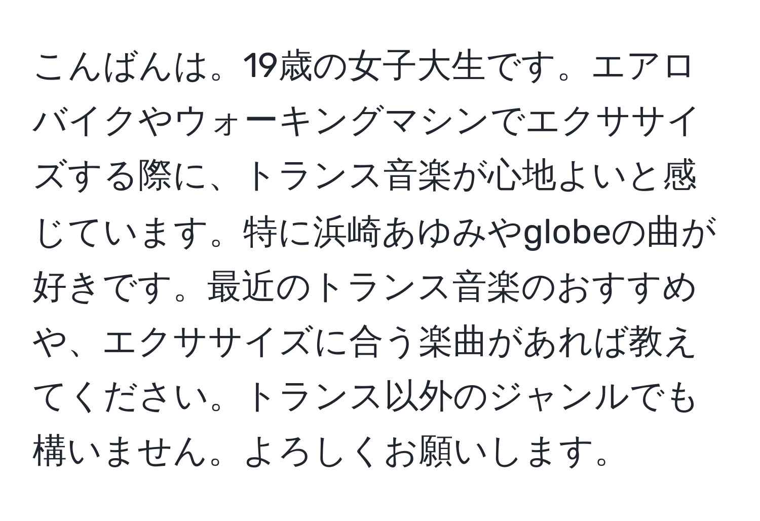 こんばんは。19歳の女子大生です。エアロバイクやウォーキングマシンでエクササイズする際に、トランス音楽が心地よいと感じています。特に浜崎あゆみやglobeの曲が好きです。最近のトランス音楽のおすすめや、エクササイズに合う楽曲があれば教えてください。トランス以外のジャンルでも構いません。よろしくお願いします。