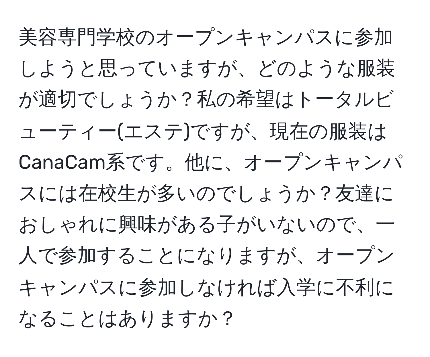 美容専門学校のオープンキャンパスに参加しようと思っていますが、どのような服装が適切でしょうか？私の希望はトータルビューティー(エステ)ですが、現在の服装はCanaCam系です。他に、オープンキャンパスには在校生が多いのでしょうか？友達におしゃれに興味がある子がいないので、一人で参加することになりますが、オープンキャンパスに参加しなければ入学に不利になることはありますか？