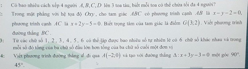 Có bao nhiêu cách xếp 4 người A, B, C, D lên 3 toa tàu, biết mỗi toa có thể chứa tối đa 4 người? 
: Trong mặt phẳng với hệ tọa độ Oxy, cho tam giác ABC có phương trình cạnh AB là x-y-2=0, 
phương trình cạnh AC là x+2y-5=0. Biết trọng tâm của tam giác là điểm G(3;2). Viết phương trình 
đường thẳng BC. 
3: Từ các chữ số 1, 2, 3, 4, 5, 6 có thể lập được bao nhiêu số tự nhiên lẻ có 6 chữ số khác nhau và trong 
mỗi số đó tổng của ba chữ số đầu lớn hơn tổng của ba chữ số cuối một đơn vị 
4: Viết phương trình đường thẳng đ đi qua A(-2;0) và tạo với đường thắng △ :x+3y-3=0 một góc 90°.
45°.