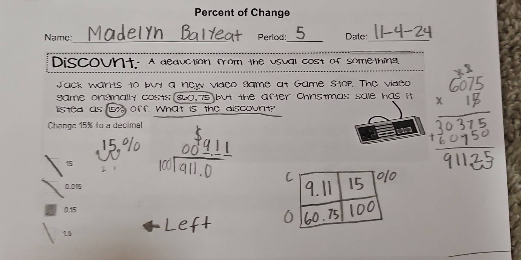 Percent of Change
Name:_ Period:_ Date:_
_
Discount. A deduction from the usual cost of something.
Jack wants to buy a new video game at Game stop. The video
game originally costs $60.75 but the after christmas sale has it
listed as 15% off. What is the discount?
Change 15% to a decimal
15
0.015
0.15
15