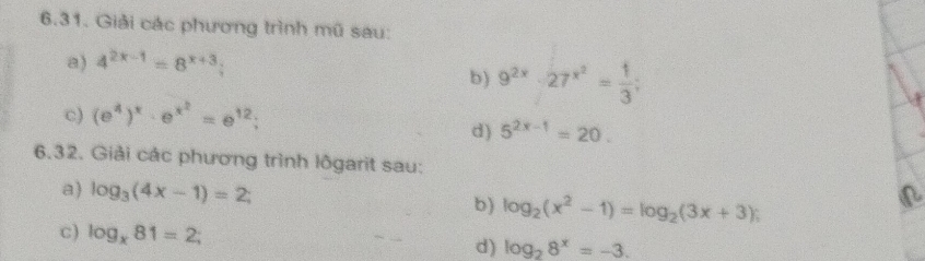 Giải các phương trình mũ sau: 
a) 4^(2x-1)=8^(x+3); 
b) 9^(2x)-27^(x^2)= 1/3 ; 
c) (e^4)^x· e^(x^2)=e^(12); 
d) 5^(2x-1)=20. 
6.32. Giải các phương trình lôgarit sau: 
a) log _3(4x-1)=2; b) log _2(x^2-1)=log _2(3x+3) : 
c) log _x81=2; d) log _28^x=-3.