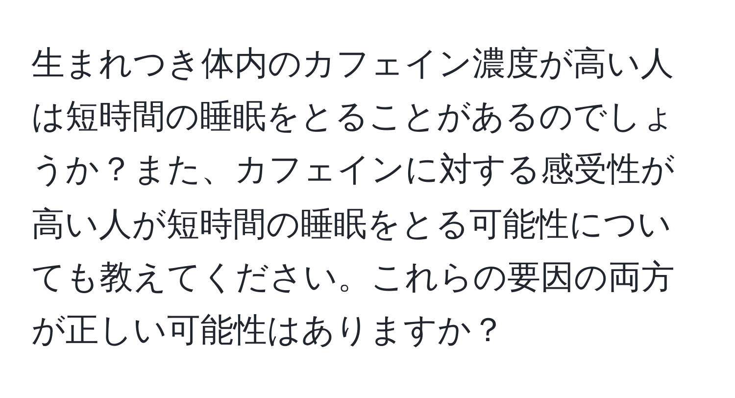 生まれつき体内のカフェイン濃度が高い人は短時間の睡眠をとることがあるのでしょうか？また、カフェインに対する感受性が高い人が短時間の睡眠をとる可能性についても教えてください。これらの要因の両方が正しい可能性はありますか？