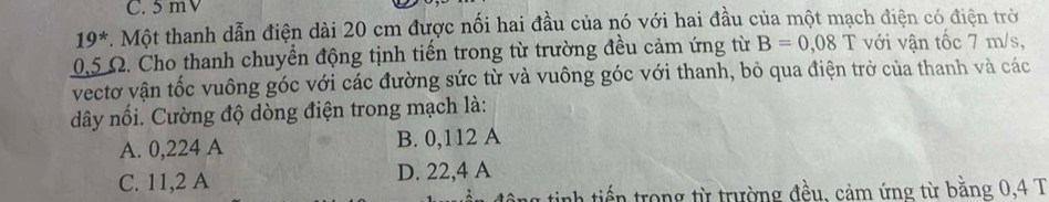 C. 5 mV
19^*. Một thanh dẫn điện dài 20 cm được nối hai đầu của nó với hai đầu của một mạch điện có điện trở
0,5 Ω. Cho thanh chuyển động tịnh tiến trong từ trường đều cảm ứng từ B=0,08T với vận tốc 7 m/s,
vectơ vận tốc vuông góc với các đường sức từ và vuông góc với thanh, bỏ qua điện trở của thanh và các
dây nối. Cường độ dòng điện trong mạch là:
A. 0,224 A B. 0,112 A
C. 11,2 A D. 22,4 A
ah tiế n trong từ trường đều, cảm ứng từ bằng 0,4 T