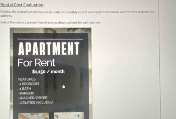 Rental Cost Evaluation: 
Review the rental fliers below to calculate the monthly cost of each apartment. Make sure the flier matches the 
address. 
Select the correct answer from the drop-down options for each section. 
APARTMENT 
For Rent
$1,150 / month
FEATURES: 
-1 BEDROOM 
-1 BATH 
-PARKING 
-WASHER/DRYER 
-UTILITIES INCLUDED