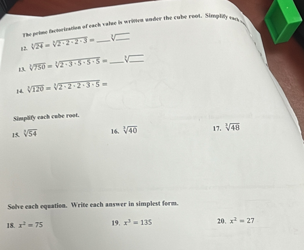 The prime factorization of each value is written under the cube root. Simplify each i 
12. sqrt[3](24)=sqrt[3](2· 2· 2· 3)= _ sqrt[3](_ ) _ 
13. sqrt[3](750)=sqrt[3](2· 3· 5· 5· 5)= _ sqrt[3](_ ) _ 
14. sqrt[3](120)=sqrt[3](2· 2· 2· 3· 5)=
Simplify each cube root. 
15. sqrt[3](54)
16. sqrt[3](40)
17. sqrt[3](48)
Solve each equation. Write each answer in simplest form. 
18. x^2=75 19. x^3=135 20. x^2=27
