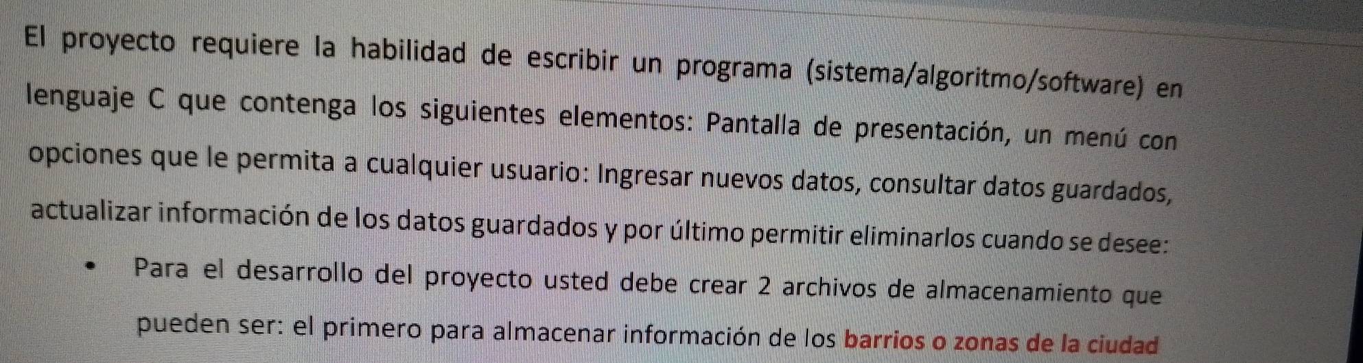 El proyecto requiere la habilidad de escribir un programa (sistema/algoritmo/software) en 
lenguaje C que contenga los siguientes elementos: Pantalla de presentación, un menú con 
opciones que le permita a cualquier usuario: Ingresar nuevos datos, consultar datos guardados, 
actualizar información de los datos guardados y por último permitir eliminarlos cuando se desee: 
Para el desarrollo del proyecto usted debe crear 2 archivos de almacenamiento que 
pueden ser: el primero para almacenar información de los barrios o zonas de la ciudad