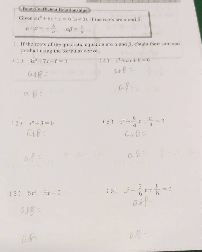 Root-Coefficient Rélationships 
Given ax^2+bx+c=0(a!= 0) , if the roots are α and β.
alpha +beta =- b/a  beta = c/a 
1、 If the roots of the quadratic equation are α and β, obtain their sum and 
product using the formulas above. 
(1) 3x^2+7x-6=0 ( 4 ) x^2+ax+b=0
(2 ) x^2+3=0 ( 5 ) x^2+ b/a x+ c/a =0
( 3 ) 5x^2-3x=0 ( 6) x^2- 5/6 x+ 1/6 =0