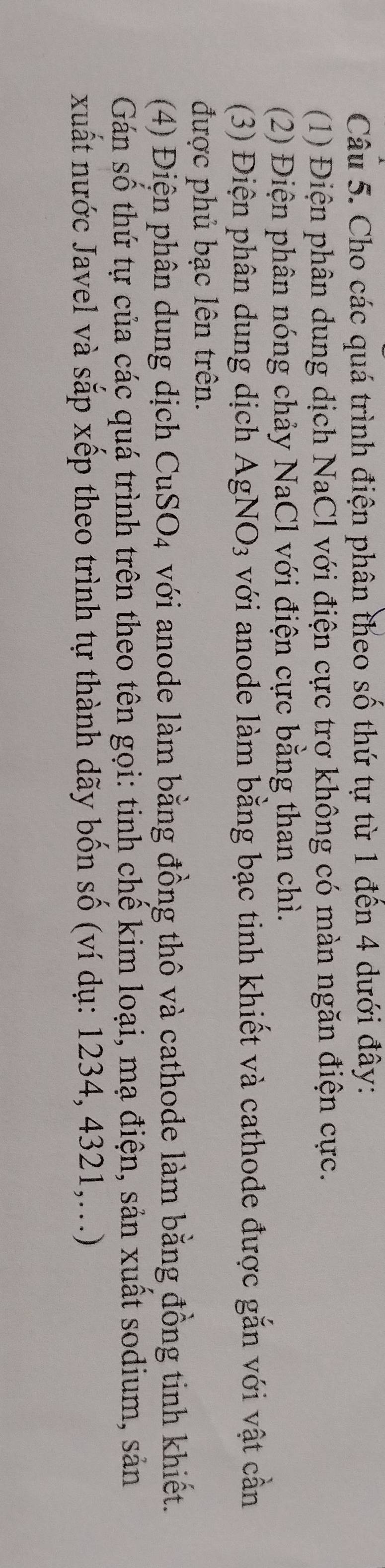 Cho các quá trình điện phân theo số thứ tự từ 1 đến 4 dưới đây: 
(1) Điện phân dung dịch NaCl với điện cực trơ không có màn ngăn điện cực. 
(2) Điện phân nóng chảy NaCl với điện cực bằng than chì. 
(3) Điện phân dung dịch AgNO_3 với anode làm bằng bạc tinh khiết và cathode được gắn với vật cần 
được phủ bạc lên trên. 
(4) Điện phân dung dịch CuSO_4 với anode làm bằng đồng thô và cathode làm bằng đồng tinh khiết. 
Gán số thứ tự của các quá trình trên theo tên gọi: tinh chế kim loại, mạ điện, sản xuất sodium, sản 
xuất nước Javel và sắp xếp theo trình tự thành dãy bốn số (ví dụ: 1234, 4321,...)