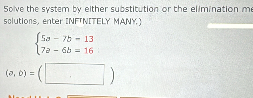 Solve the system by either substitution or the elimination me
solutions, enter INFTNITELY MANY.)
beginarrayl 5a-7b=13 7a-6b=16endarray.
(a,b)=(□ )