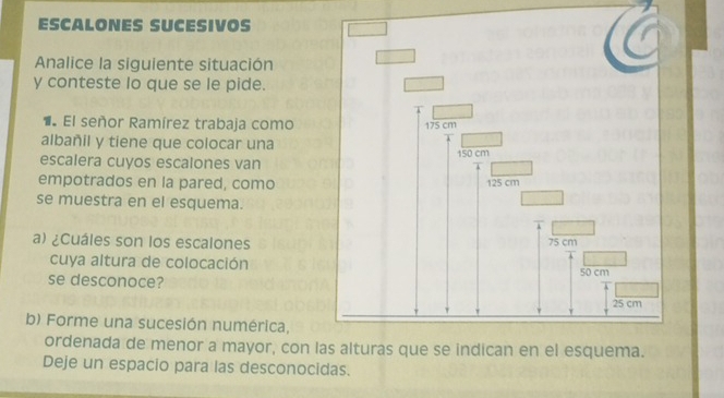 ESCALONES SUCESIVOS 
Analice la siguiente situación 
y conteste lo que se le pide. 
1 El señor Ramírez trabaja como 
albañil y tiene que colocar una 
escalera cuyos escalones van 
empotrados en la pared, como 
se muestra en el esquema. 
a) ¿Cuáles son los escalones 
cuya altura de colocación 
se desconoce? 
b) Forme una sucesión numérica, 
ordenada de menor a mayor, con 
Deje un espacio para las desconocidas.