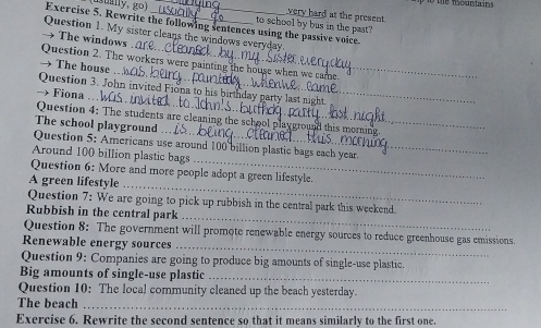 gually, go) _very hard at the present. 
Exercise 5. Rewrite the following sentences using the passive voice. to school by bus in the past? 
Question 1. My sister cleans the windows everyday 
→ The windows 
_ 
Question 2. The workers were painting the house when we came 
→ The house 
_ 
Question 3. John invited Fiona to his birthday party last night 
→ Fiona 
_ 
Question 4: The students are cleaning the school playground this morning 
The school playground 
_ 
Question 5: Americans use around 100 billion plastic bags each year. 
Around 100 billion plastic bags 
_ 
Question 6: More and more people adopt a green lifestyle. 
A green lifestyle 
_ 
Question 7: We are going to pick up rubbish in the central park this weekend. 
Rubbish in the central park 
_ 
Question 8: The government will promote renewable energy sources to reduce greenhouse gas emissions. 
Renewable energy sources 
Question 9: Companies are going to produce big amounts of single-use plastic. 
Big amounts of single-use plastic_ 
Question 10: The local community cleaned up the beach yesterday. 
The beach_ 
Exercise 6. Rewrite the second sentence so that it means similarly to the first one.