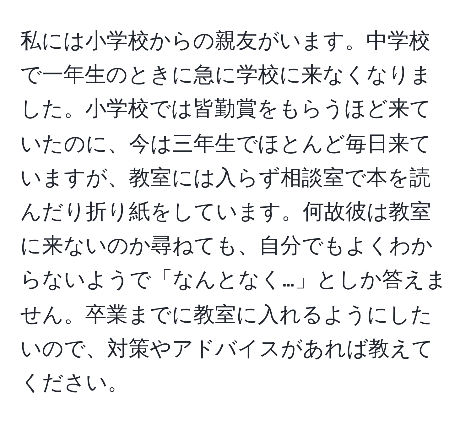 私には小学校からの親友がいます。中学校で一年生のときに急に学校に来なくなりました。小学校では皆勤賞をもらうほど来ていたのに、今は三年生でほとんど毎日来ていますが、教室には入らず相談室で本を読んだり折り紙をしています。何故彼は教室に来ないのか尋ねても、自分でもよくわからないようで「なんとなく…」としか答えません。卒業までに教室に入れるようにしたいので、対策やアドバイスがあれば教えてください。