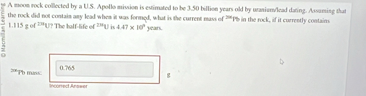 A moon rock collected by a U.S. Apollo mission is estimated to be 3.50 billion years old by uranium/lead dating. Assuming that
the rock did not contain any lead when it was formed, what is the current mass of - Pb in the rock, if it currently contains
1.115 g of^(238)U ? The half-life of^(238) is 4.47* 10^9 years.
0.765
206Pb mass:
g
Incorrect Answer