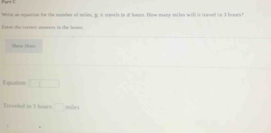 Write an equation for the number of miles, y, it travels in Z hours. How many miles will it travel in 3 hours? 
Enter the currect answers in the boxes. 
Show Hints 
Equation: □ 
Traveled in 3 hours : □ miles