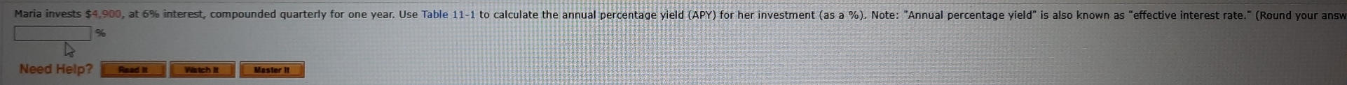 Maria invests $4,900, at 6% interest, compounded quarterly for one year. Use Table 11-1 to calculate the annual percentage yield (APY) for her investment (as a %). Note: "Annual percentage yield" is also known as "effective interest rate." (Round your answ 
Need Help? Read it Watch it Master it