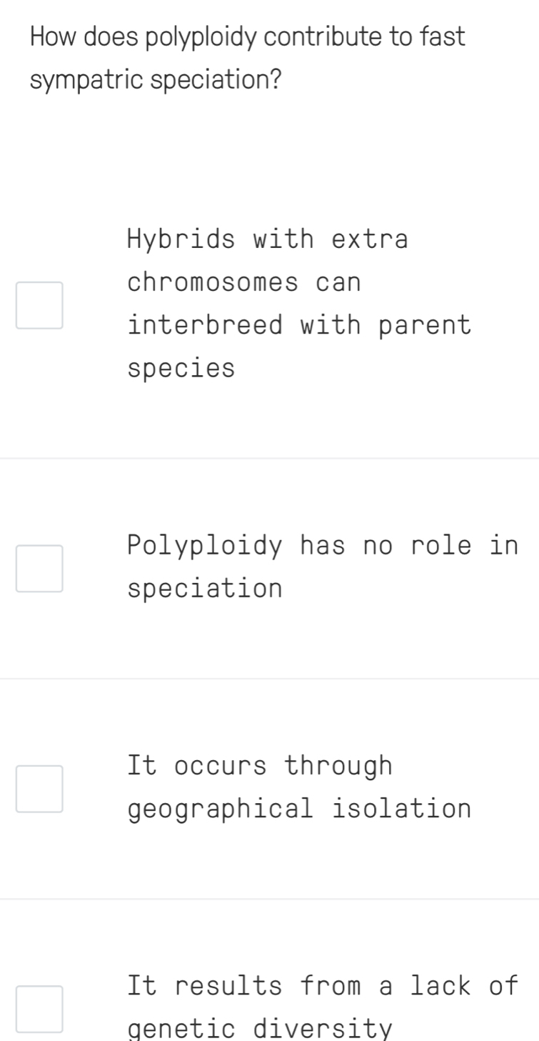 How does polyploidy contribute to fast
sympatric speciation?
Hybrids with extra
chromosomes can
interbreed with parent
species
Polyploidy has no role in
speciation
It occurs through
geographical isolation
It results from a lack of
genetic diversity