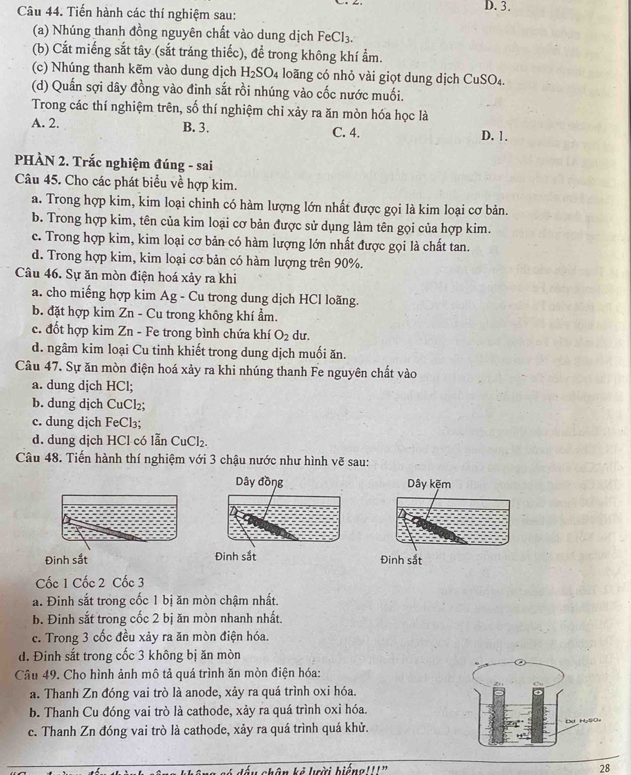 Tiến hành các thí nghiệm sau: D. 3.
(a) Nhúng thanh đồng nguyên chất vào dung dịch FeCl_3.
(b) Cắt miếng sắt tây (sắt tráng thiếc), để trong không khí ẩm.
(c) Nhúng thanh kẽm vào dung dịch H_2SO_4 loãng có nhỏ vài giọt dung dịch CuSO_4.
(d) Quấn sợi dây đồng vào đinh sắt rồi nhúng vào cốc nước muối.
Trong các thí nghiệm trên, số thí nghiệm chỉ xảy ra ăn mòn hóa học là
A. 2. B. 3. C. 4.
D. 1.
PHÀN 2. Trắc nghiệm đúng - sai
Câu 45. Cho các phát biểu về hợp kim.
a. Trong hợp kim, kim loại chinh có hàm lượng lớn nhất được gọi là kim loại cơ bản.
b. Trong hợp kim, tên của kim loại cơ bản được sử dụng làm tên gọi của hợp kim.
c. Trong hợp kim, kim loại cơ bản có hàm lượng lớn nhất được gọi là chất tan.
d. Trong hợp kim, kim loại cơ bản có hàm lượng trên 90%.
Câu 46. Sự ăn mòn điện hoá xảy ra khi
a. cho miếng hợp kim Ag - Cu trong dung dịch HCl loãng.
b. đặt hợp kim Zn - Cu trong không khí ẩm.
c. đốt hợp kim Zn - Fe trong bình chứa khí O_2 du.
d. ngâm kim loại Cu tinh khiết trong dung dịch muối ăn.
Câu 47. Sự ăn mòn điện hoá xảy ra khi nhúng thanh Fe nguyên chất vào
a. dung dịch HCl;
b. dung dịch CuCl₂;
c. dung dịch FeCl₃;
d. dung dịch HCl có lẫn CuCl_2.
Câu 48. Tiến hành thí nghiệm với 3 chậu nước như hình vẽ sau:
Dây đồng Dây kẽm
Đinh sắt Đinh sắt Đinh sắt
Cốc 1 Cốc 2 Cốc 3
a. Đinh sắt trong cốc 1 bị ăn mòn chậm nhất.
b. Đinh sắt trong cốc 2 bị ăn mòn nhanh nhất.
c. Trong 3 cốc đều xảy ra ăn mòn điện hóa.
d. Đinh sắt trong cốc 3 không bị ăn mòn
Câu 49. Cho hình ảnh mô tả quá trình ăn mòn điện hóa:
a. Thanh Zn đóng vai trò là anode, xảy ra quá trình oxi hóa.
b. Thanh Cu đóng vai trò là cathode, xảy ra quá trình oxi hóa.
c. Thanh Zn đóng vai trò là cathode, xảy ra quá trình quá khử.
chân kẻ lời biếng'''”
28