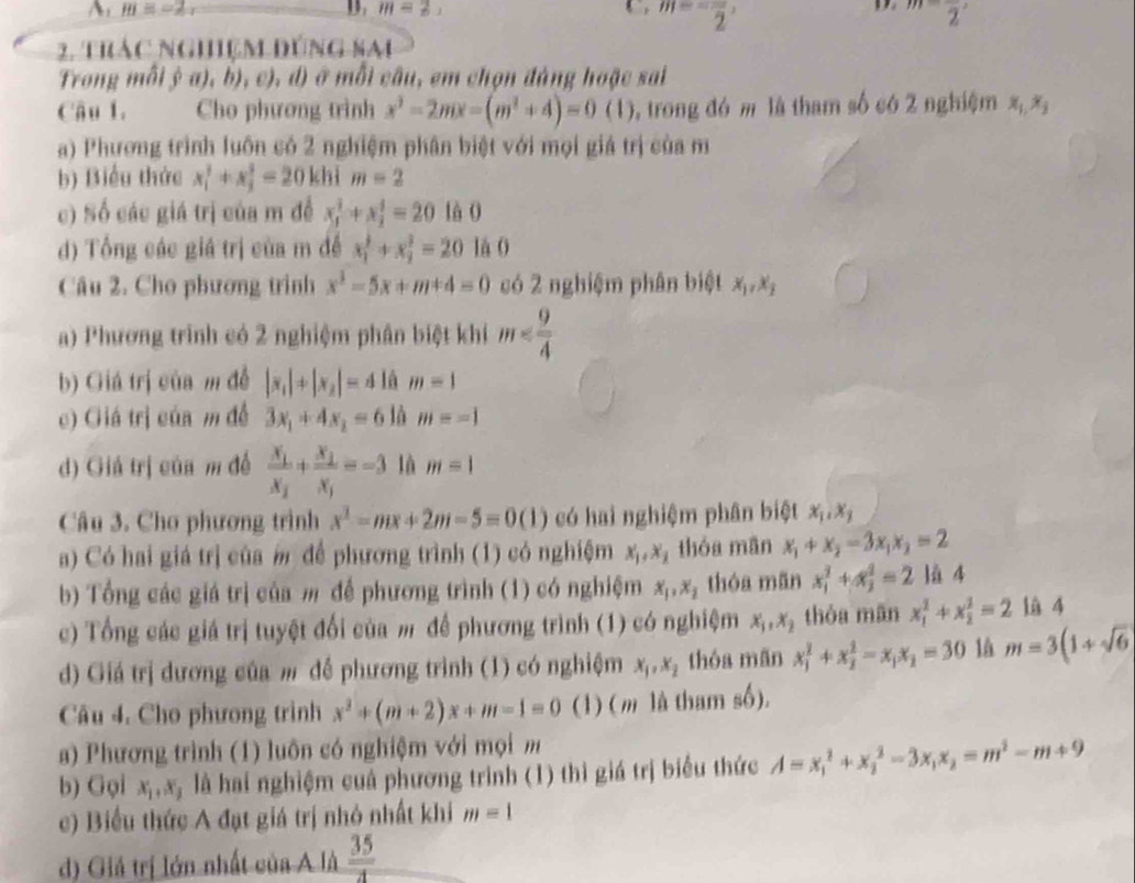 m=-2,
D m=2,
m=-frac 2,
D m-frac 2,
2. thác nghiệm đúng sai
Trong mỗi ý a), b), c), d) ở mỗi câu, em chọn đáng hoặc sai
Câu 1. Cho phương trình x^2-2mx-(m^2+4)=0(1) 5, trong đó m là tham số có 2 nghiệm x_1,x_2
a) Phương trình luôn có 2 nghiệm phân biệt với mọi giá trị của m
b) Biểu thức x_1^(2+x_2^2=20 khì m=2
c) Số các giá trị của m đễ x_1^2+x_2^2=20 là O
d) Tổng các giá trị của m đề x_1^2+x_2^2=20 lá 0
Câu 2. Cho phương trình x^3)-5x+m+4=0 có 2 nghiệm phân biệt x_1,x_2
a) Phương trình có 2 nghiệm phân biệt khi m
b) Giá trị của m đễ |x_1|+|x_2|=4 là m=1
c) Giá trị của m đề 3x_1+4x_2=6 là m=-1
d) Giá trị của m đề frac x_1x_2+frac x_2x_1=-3 là m=1
Câu 3. Cho phương trình x^2-mx+2m-5=0(1) có hai nghiệm phân biệt x_1,x_1
a) Có hai giá trị của  để phương trình (1) có nghiệm x_1,x_2 thóa mãn x_1+x_2-3x_1x_2=2
b) Tổng các giá trị của m để phương trình (1) có nghiệm x_1,x_2 thóa mãn x_1^(2+x_2^2=2 là 4
c) Tổng các giá trị tuyệt đổi của m để phương trình (1) có nghiệm x_1),x_2 thòa mãn x_1^(2+x_2^2=2 là 4
d) Giá trị dương của m đề phương trình (1) có nghiệm x_1),x_2 thóa mãn x_1^(2+x_2^2-x_1)x_2=30 là m=3(1+sqrt(6)
Câu 4. Cho phương trình x^2+(m+2)x+m-1=0 (1) (m là tham số).
a) Phương trình (1) luôn có nghiệm với mọi m
b) Gọi x_1,x_2 là hai nghiệm cuả phương trình (1) thì giá trị biểu thức A=x_1^(2+x_2^2-3x_1)x_2=m^2-m+9
c) Biểu thức A đạt giá trị nhỏ nhất khi m=1
d) Giả trị lớn nhất của A là  35/4 