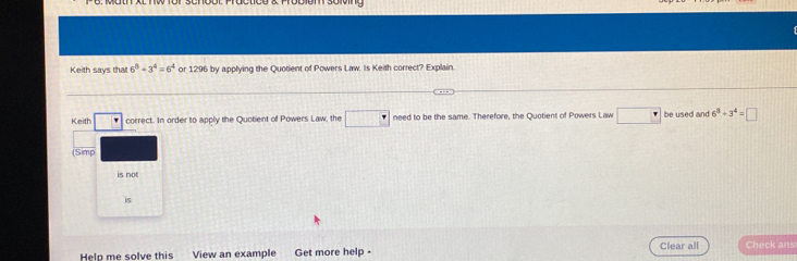 Keith says that 6^8+3^4=6^4 or 1296 by applying the Quotient of Powers Law. Is Keith correct? Explain. 
Keith □ correct. In order to apply the Quotient of Powers Law, the □° need to be the same. Therefore, the Quotient of Powers Law be used and 6^8+3^4=□
(Simp 
is not 
is 
Hela me solve this View an example Get more help - Clear all Check ans